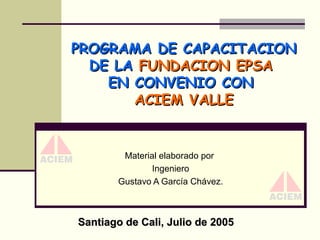 PROGRAMA DE CAPACITACION
DE LA FUNDACION EPSA
EN CONVENIO CON
ACIEM VALLE

Material elaborado por
Ingeniero
Gustavo A García Chávez.

Santiago de Cali, Julio de 2005

 