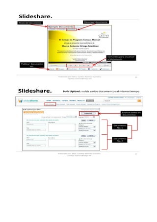 Slideshare.
Titulo del documento                              Descargar documento




                                                                        Comandos para visualizar
                                                                        el documento

  Publicar documento
           en:




                       Elaborado por: Mtra. Cynthia Ramirez Quintero                               15
                                cynthia.ramirez@cetys.mx




Slideshare.                 Bulk Upload.- subir varios documentos al mismo tiempo




                                                                                    Publicar todos los
                                                                                    documentos




                                                                             Documento
                                                                                No. 1




                                                                             Documento
                                                                                No. 2




                       Elaborado por: Mtra. Cynthia Ramirez Quintero                               17
                                cynthia.ramirez@cetys.mx
 
