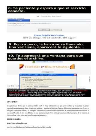 COCLUSIÓN:

El significado de lo que es estos portales web es muy interesante ya que con youtube y slideshare podemos
compartir gratuitamente claro si sabemos utilizar y manejar el internet, la gran diferencia además de que el uno es
solo para compartir videos y el otro para compartir documentos es la capacidad de almacenamiento de archivos el
uno con 15 mb y el otro con 20 mb, es una gran diferencia. Con esto aprendemos didácticamente de la manera de
cómo utilizar estos sitios web que la mayoría ya conoce.

BIBLIOGRAFÍA:

http://www.wikipedia.com

http://www.slideshare.net/lalunaesmilugar/tutorial-de-youtube
 