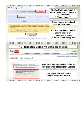 9- Seleccionamos
                      el video en nuestra
                            PC desde
                           “Examinar”

                       Elegimos el nivel
                         de privacidad


                       CLIC en UPLOAD
                         para cargar
                        nuestro video
                      (hasta 100 megas)



10- Nuestro video ya está en la web




                Enlace indicando donde
                encontrar nuestro video


                   Código HTML para
                    publicar el video
 