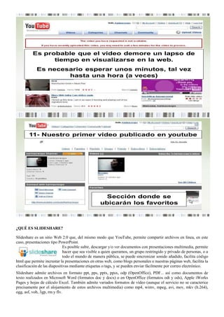 Es probable que el video demore un lapso de
                tiempo en visualizarse en la web.
            Es necesario esperar unos minutos, tal vez
                    hasta una hora (a veces)




       11- Nuestro primer video publicado en youtube




                                                    Sección donde se
                                                  ubicarán los favoritos



¿QUÉ ES SLIDESHARE?

Slideshare es un sitio Web 2.0 que, del mismo modo que YouTube, permite compartir archivos en línea, en este
caso, presentaciones tipo PowerPoint.
                             Es posible subir, descargar y/o ver documentos con presentaciones multimedia, permite
                             hacer que sea visible a quien queramos, un grupo restringido y privado de personas, o a
                             todo el mundo de manera pública, se puede sincronizar sonido añadido, facilita código
html que permite incrustar la presentaciones en otras web, como blogs personales o nuestras páginas web, facilita la
clasificación de las diapositivas mediante etiquetas o tags, y se pueden enviar fácilmente por correo electrónico.
Slideshare admite archivos en formato ppt, pps, pptx, ppsx, odp (OpenOffice), PDF... así como documentos de
texto realizados en Microsoft Word (formatos doc y docx) o en OpenOffice (formatos odt y ods), Apple iWorks
Pages y hojas de cálculo Excel. También admite variados formatos de vídeo (aunque el servicio no se caracterice
precisamente por el alojamiento de estos archivos multimedia) como mp4, wimv, mpeg, avi, mov, mkv (h.264),
ogg, asf, vob, 3gp, rm y flv.
 