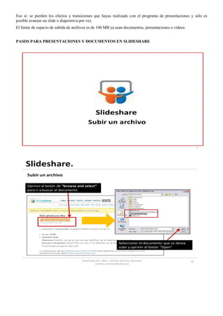 Eso sí: se pierden los efectos y transiciones que hayas realizado con el programa de presentaciones y sólo es
posible avanzar un slide o diapositiva por vez.
El límite de espacio de subida de archivos es de 100 MB ya sean documentos, presentaciones o vídeos.


PASOS PARA PRESENTACIONES Y DOCUMENTOS EN SLIDESHARE




                                                Slideshare
                                          Subir un archivo


                                                                                                              9




     Slideshare.
      Subir un archivo

      Oprimir el botón de “browse and select”
      para ir a buscar el documento




                                                                 Seleccionar el documento que se desea
                                                                 subir y oprimir el botón “Open”


                                      Elaborado por: Mtra. Cynthia Ramirez Quintero                      10
                                               cynthia.ramirez@cetys.mx
 