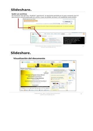 Slideshare.
Subir un archivo
Al momento de oprimir “Publish” aparecerá la siguiente pantalla en la que comenta que el
documento estará publicado en corto y que se puede accesar a el mediante este enlace.




                                                                               Aparecerá la presentación
                                                                               en Power point que se
                                                                               Subió, se hace doble clic
                                                                               con el mouse para
                                                                               visualizarla

                               Elaborado por: Mtra. Cynthia Ramirez Quintero                                13
                                        cynthia.ramirez@cetys.mx




Slideshare.
  Visualización del documento




                              Elaborado por: Mtra. Cynthia Ramirez Quintero                            14
                                       cynthia.ramirez@cetys.mx
 
