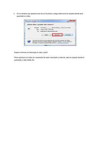 En la ventana que aparece haz clic en Guardar y luego selecciona la carpeta donde será
   guardado el vídeo.




Espera mientras se descarga el vídeo y listo!


Para reproducir el vídeo sin necesidad de estar conectado a Internet, abre la carpeta donde lo
guardaste y dale doble clic.
 