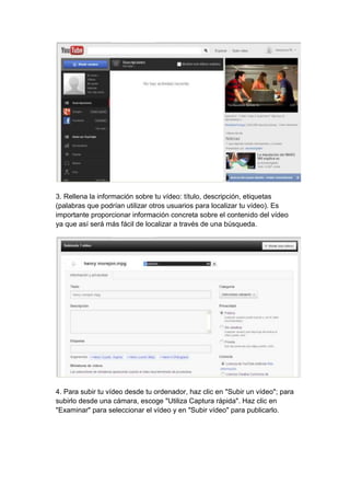 3. Rellena la información sobre tu vídeo: título, descripción, etiquetas
(palabras que podrían utilizar otros usuarios para localizar tu vídeo). Es
importante proporcionar información concreta sobre el contenido del vídeo
ya que así será más fácil de localizar a través de una búsqueda.




4. Para subir tu vídeo desde tu ordenador, haz clic en "Subir un vídeo"; para
subirlo desde una cámara, escoge "Utiliza Captura rápida". Haz clic en
"Examinar" para seleccionar el vídeo y en "Subir vídeo" para publicarlo.
 