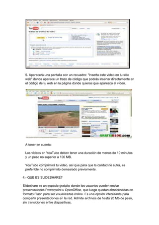 5. Aparecerá una pantalla con un recuadro: "Inserta este vídeo en tu sitio
 web" donde aparece un trozo de código que podrás insertar directamente en
 el código de tu web en la página donde quieras que aparezca el vídeo.




 A tener en cuenta:

 Los vídeos en YouTube deben tener una duración de menos de 10 minutos
 y un peso no superior a 100 MB.

 YouTube comprimirá tu vídeo, así que para que la calidad no sufra, es
 preferible no comprimirlo demasiado previamente.

4.- QUE ES SLIDESHARE?

Slideshare es un espacio gratuito donde los usuarios pueden enviar
presentaciones Powerpoint u OpenOffice, que luego quedan almacenadas en
formato Flash para ser visualizadas online. Es una opción interesante para
compartir presentaciones en la red. Admite archivos de hasta 20 Mb de peso,
sin transiciones entre diapositivas.
 
