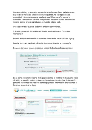 Una vez subida y procesada, las convierte en formato flash, ya la tenemos
disponible a través de una dirección web pública, no hay opciones de
privacidad, y la podemos ver a través de esa Url en tamaño normal o
completo. También nos permite compartirla a través de correo electrónico o
meterlo con su propio reproductor en nuestra página web.

Una vez subida y pública, podemos añadirle comentarios.

5.-Pasos para subir documentos o videos en slideshare — Document
Transcript ?

Escribir www.slideshare.net Si no tienes una cuenta, hacer click en signup

Insertar tu correo electrónico Insertar tu nombre,Insertar tu contraseña

Después de haber creado tu pagina, colocar todos tus datos personales:




En la parte posterior derecha de la pagina saldrá el nombre de tu usuario hace
clic ahí y te saldrán varias opciones en la cual una de ellas dice ―información
personal‖ hacemos clic y se nos abre la pagina de información empezamos a
llenar de acuerdo a tu datos
 