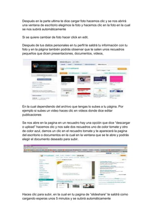 Después en la parte ultima te dice cargar foto hacemos clic y se nos abrirá
una ventana de escritorio elegimos la foto y hacemos clic en la foto en la cual
se nos subirá automáticamente

Si se quiere cambiar de foto hacer click en edit.

Después de tus datos personales en tu perfil te saldrá tu información con tu
foto y en la página también podrás observar que te salen unos recuadros
pequeños que dicen presentaciones, documentos, videos,




En la cual dependiendo del archivo que tengas lo subes a tu página. Por
ejemplo si subes un video haces clic en videos donde dice editar
publicaciones

Se nos abre en la pagina en un recuadro hay una opción que dice ―descargar
o upload‖ hacemos clic y nos sale dos recuadros uno de color tomate y otro
de color azul, damos un clic en el recuadro tomate y te aparecerá la pagina
del escritorio o documentos en la cual en la ventana que se te abre y podrás
elegir el documento deseado para subir.




Haces clic para subir, en la cual en tu pagina de ―slideshare‖ te saldrá como
cargando esperas unos 5 minutos y se subirá automáticamente
 