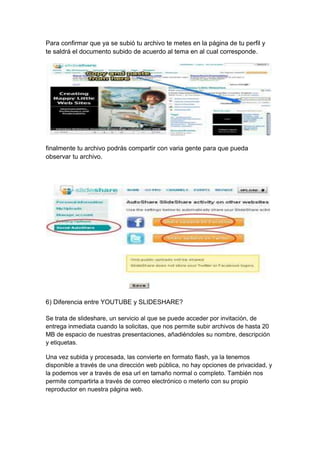 Para confirmar que ya se subió tu archivo te metes en la página de tu perfil y
te saldrá el documento subido de acuerdo al tema en al cual corresponde.




finalmente tu archivo podrás compartir con varia gente para que pueda
observar tu archivo.




6) Diferencia entre YOUTUBE y SLIDESHARE?

Se trata de slideshare, un servicio al que se puede acceder por invitación, de
entrega inmediata cuando la solicitas, que nos permite subir archivos de hasta 20
MB de espacio de nuestras presentaciones, añadiéndoles su nombre, descripción
y etiquetas.

Una vez subida y procesada, las convierte en formato flash, ya la tenemos
disponible a través de una dirección web pública, no hay opciones de privacidad, y
la podemos ver a través de esa url en tamaño normal o completo. También nos
permite compartirla a través de correo electrónico o meterlo con su propio
reproductor en nuestra página web.
 
