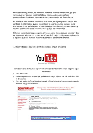 Una vez subida y pública, de momento podemos añadirle comentarios, ya que
vemos que hay algunas opciones todavía no disponibles, como añadir
presentaciones favoritas a nuestra cuenta o crear nuestra red de contactos.

La interface, visto muchos servicios a esta altura, es algo engorrosa debido a la
cantidad de información que se presenta en la página principal aunque, como
muchos servicios, ya le lavarán la cara cuando ande más maduro, como ocurre y
ocurrirá con muchos otros servicios, de la que ya les hablaremos.

Si tienes presentaciones powerpoint, al menos ya no tienes escusa, súbelas y deja
de mandarlas adjuntas por correo electrónico. Pfff, mejor no digo nada, sobre todo
a aquellos que nos inundan nuestros buzones de powerpoints chorras.




7.-Bajar videos de YouTube al PC sin instalar ningún programa




 Para bajar videos de YouTube rápidamente sin necesidad de instalar ningún programa sigue
                                       estos pasos:
  Entra a YouTube
  Encuentra y reproduce el video que quieres bajar. Luego, copia la URL del video de la barra
  de direcciones
  Entra a la página de Force Download, pega la URL del video en el campo previsto para ello
  (recuadro rojo) y haz clic en GO
 