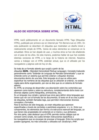 ALGO DE HISTORIA SOBRE HTML HTML nació públicamente en un documento llamado HTML Tags (Etiquetas HTML), publicado por primera vez en Internet por Tim Berners-Lee en 1991. En esta publicación se describen 22 etiquetas que mostraban un diseño inicial y relativamente simple de HTML. Varios de estos elementos se conservan en la actualidad. Otros se han dejado de usar, y muchos otros se han ido añadiendo con el paso de los años. De esta manera, podemos hablar de que han existido distintas versiones de HTML a lo largo de la historia de internet. Nosotros vamos a trabajar con el HTML estándar actual, que es el utilizado por los navegadores y páginas web de hoy en día. 
Se trata de un formato abierto que surgió a partir de las etiquetas SGML (Standard Generalized Markup Language). Concepto traducido generalmente como “Estándar de Lenguaje de Marcado Generalizado” y que se entiende como un sistema que permite ordenar y etiquetar diversos documentos dentro de una lista. Este lenguaje es el que se utiliza para especificar los nombres de las etiquetas que se utilizarán al ordenar, no existen reglas para dicha organización, por eso se dice que es un sistema de formato abierto. 
EL HTML se encarga de desarrollar una descripción sobre los contenidos que aparecen como textos y sobre su estructura, complementando dicho texto con diversos objetos (como fotografías, animaciones, etc). 
Es un lenguaje muy simple y general que sirve para definir otros lenguajes que tienen que ver con el formato de los documentos. El texto en él se crea a partir de etiquetas, también llamadas tags, que permiten interconectar diversos conceptos y formatos. 
Para la escritura de este lenguaje, se crean etiquetas que aparecen especificadas a través de corchetes o paréntesis angulares: < y >. Entre sus componentes, los elementos dan forma a la estructura esencial del lenguaje, ya que tienen dos propiedades (el contenido en sí mismo y sus atributos). 
Por otra parte, cabe destacar que el HTML permite ciertos códigos que se conocen como scripts, los cuales brindan instrucciones específicas a los navegadores que se encargan de procesar el lenguaje. Entre los scripts que pueden agregarse, los más conocidos y utilizados son JavaScript y PHP.  