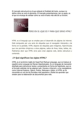 El marcado estructural es el que estipula la finalidad del texto, aunque no define cómo se verá el elemento. El marcado presentaciones, por su parte, es el que se encarga de señalar cómo se verá el texto más allá de su función. 
PERO EN SI ¿QUE ES Y PARA QUE SIRVE HTML? HTML es el lenguaje que se emplea para el desarrollo de páginas de internet. Está compuesto por una serie de etiquetas que el navegador interpreta y da forma en la pantalla. HTML dispone de etiquetas para imágenes, hipervínculos que nos permiten dirigirnos a otras páginas, saltos de línea, listas, tablas, etc. Podríamos decir que HTML sirve para crear páginas web, darles estructura y contenido. ¿Y Qué significan las siglas HTML? 
HTML es el acrónimo inglés de HyperText Markup Language, que se traduce al español como Lenguaje de Marcas Hipertextuales. Es un lenguaje de marcación diseñado para estructurar textos y presentarlos en forma de hipertexto, que es el formato estándar de las páginas web. Gracias a Internet y a los navegadores como Internet Explorer, Opera, Firefox, Netscape o Safari, el HTML se ha convertido en uno de los formatos más populares y fáciles de aprender que existen para la elaboración de documentos para web. 
