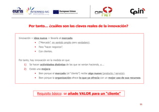 Por tanto… ¿cuáles son las claves reales de la innovación?


Innovación = idea nueva + llevarla al mercado.
                 (“Mercado”, en sentido amplio pero verdadero).
                 Para “hacer negocios”.
                 Con clientes.


Por tanto, hay innovación en la medida en que:
    1)   Se hacen actividades distintas de las que se venían haciendo, y....
    2)   Existe una mejora:
                 Bien porque el mercado (el “cliente”) recibe algo nuevo (producto / servicio).
                 Bien porque la organización ofrece lo que ya ofrecía con un mejor uso de sus recursos.




                Requisito básico: se añade VALOR para un “cliente”


                                                                                                     11
 