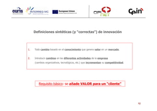 Definiciones sintéticas (y “correctas”) de innovación




1.   Todo cambio basado en el conocimiento que genera valor en un mercado.


2.   Introducir cambios en las diferentes actividades de la empresa
     (cambios organizativos, tecnológicos, etc.) que incrementan su competitividad.




        Requisito básico: se añade VALOR para un “cliente”




                                                                                      12
 
