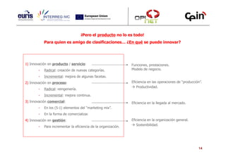 ¡Pero el producto no lo es todo!
            Para quien es amigo de clasificaciones… ¿En qué se puede innovar?




1) Innovación en producto / servicio:                            Funciones, prestaciones.
        -   Radical: creación de nuevas categorías.              Modelo de negocio.

        -   Incremental: mejora de algunas facetas.
2) Innovación en proceso:                                        Eficiencia en las operaciones de “producción”.
                                                                    Productividad.
        -   Radical: reingeniería.
        -   Incremental: mejora continua.
3) Innovación comercial:                                         Eficiencia en la llegada al mercado.
        -   En los (5-1) elementos del “marketing mix”.
        -   En la forma de comercializar.
4) Innovación en gestión:                                        Eficiencia en la organización general.
        -   Para incrementar la eficiencia de la organización.      Sostenibilidad.




                                                                                                            14
 
