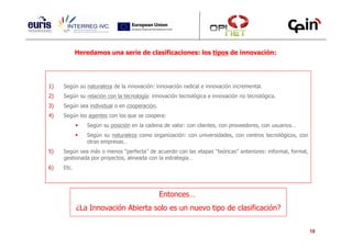 Heredamos una serie de clasificaciones: los tipos de innovación:




1)   Según su naturaleza de la innovación: innovación radical e innovación incremental.
2)   Según su relación con la tecnología: innovación tecnológica e innovación no tecnológica.
3)   Según sea individual o en cooperación.
4)   Según los agentes con los que se coopera:
               Según su posición en la cadena de valor: con clientes, con proveedores, con usuarios…
               Según su naturaleza como organización: con universidades, con centros tecnológicos, con
               otras empresas…
5)   Según sea más o menos “perfecta” de acuerdo con las etapas “teóricas” anteriores: informal, formal,
     gestionada por proyectos, alineada con la estrategia…
6)   Etc.




                                              Entonces…
            ¿La Innovación Abierta solo es un nuevo tipo de clasificación?


                                                                                                           18
 