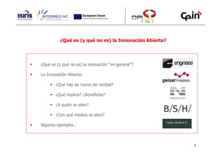 ¿Qué es (y qué no es) la Innovación Abierta?




¿Qué es (y qué no es) la innovación “en general”?

La Innovación Abierta:

       ¿Qué hay de nuevo de verdad?

       ¿Qué implica? ¿Beneficios?

       ¿A quién se abre?

       ¿Con qué medios se abre?

Algunos ejemplos…



                                                         2
 