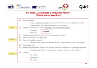 Por tanto… ¿qué implica la Innovación Abierta?
                             ¿Cuáles son sus beneficios?

          1)   Conciencia previa:
                           De que no podemos hacer todo, por muchas razones (ni siquiera las grandes empresas).
                           De la inteligencia colectiva (crowdsourcing) de un ecosistema.
 ANTES    2)   Apertura y cooperación de manera sistemática y a más “bandas” simultáneas.
                           Co-creación.
                                                 Orquestar
                           Hibridación.
          3)   Pérdida de cierto control    convivir con el correspondiente “vértigo”.
          4)   Menos “know-how” y más “know-who”.
DURANTE   5)   Foco en el modelo de negocio.
                           Diferenciar entre generar conocimiento (I+D+i) y beneficiarse de él (usarlo, aprovecharlo…).
          6)   No acumular tanto.
          7)   Gestión inteligente para la identificación, selección, desarrollo e integración de conocimiento disponible.
                           Incluida la gestión de la eventual propiedad intelectual (comprar, vender, licenciar…).
          8)   Ventajas:
DESPUÉS
                           Más calidad.
                           Menos costes.
                           Más rapidez.

                                                                                                                       20
 