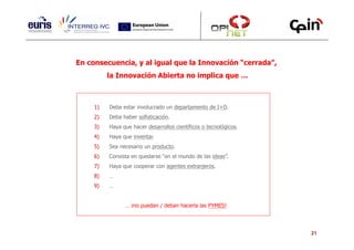En consecuencia, y al igual que la Innovación “cerrada”,
          la Innovación Abierta no implica que …



     1)   Deba estar involucrado un departamento de I+D.
     2)   Deba haber sofisticación.
     3)   Haya que hacer desarrollos científicos o tecnológicos.
     4)   Haya que inventar.
     5)   Sea necesario un producto.
     6)   Consista en quedarse “en el mundo de las ideas”.
     7)   Haya que cooperar con agentes extranjeros.
     8)   …
     9)   …


                … ¡no puedan / deban hacerla las PYMES!




                                                                   21
 