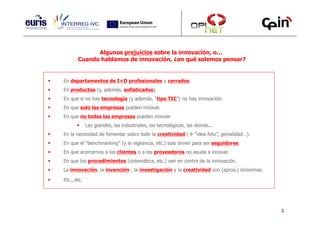 Algunos prejuicios sobre la innovación, o…
       Cuando hablamos de innovación, ¿en qué solemos pensar?


En departamentos de I+D profesionales y cerrados.
En productos (y, además, sofisticados).
En que si no hay tecnología (y además, “tipo TIC”) no hay innovación.
En que solo las empresas pueden innovar.
En que no todas las empresas pueden innovar
             Las grandes, las industriales, las tecnológicas, las demás...
En la necesidad de fomentar sobre todo la creatividad (          “idea feliz”, genialidad…).
En que el “benchmarking” (y la vigilancia, etc.) solo sirven para ser seguidores.
En que acercarnos a los clientes o a los proveedores no ayuda a innovar.
En que los procedimientos (sistemática, etc.) van en contra de la innovación.
La innovación, la invención , la investigación y la creatividad son (aprox.) sinónimas.

Etc., etc.




                                                                                               3
 