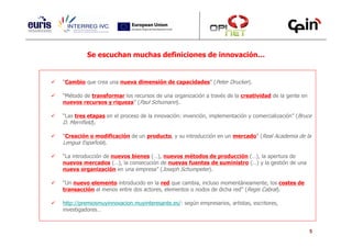 Se escuchan muchas definiciones de innovación…


“Cambio que crea una nueva dimensión de capacidades” (Peter Drucker).

“Método de transformar los recursos de una organización a través de la creatividad de la gente en
nuevos recursos y riqueza” (Paul Schumann).

“Las tres etapas en el proceso de la innovación: invención, implementación y comercialización” (Bruce
D. Merrifield).

“Creación o modificación de un producto, y su introducción en un mercado” (Real Academia de la
Lengua Española).

“La introducción de nuevos bienes (…), nuevos métodos de producción (…), la apertura de
nuevos mercados (…), la consecución de nuevas fuentes de suministro (…) y la gestión de una
nueva organización en una empresa” (Joseph Schumpeter).

“Un nuevo elemento introducido en la red que cambia, incluso momentáneamente, los costes de
transacción al menos entre dos actores, elementos o nodos de dicha red” (Regis Cabral).

http://premiosmuyinnovacion.muyinteresante.es/: según empresarios, artistas, escritores,
investigadores…


                                                                                                    5
 
