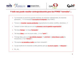 Y todo eso puede resultar contraproducente para las PYMES “normales”…


    “La innovación es cosa de las grandes empresas, las empresas multinacionales, las empresas
    extranjeras... “ “la innovación no es para mi empresa (¡soy PYME!)”.

    “Innovar es inventar nuevos productos (especialmente de carácter científico, electrónico…)”.

    “Innovar no tiene nada que ver con los procesos o con la gestión-organización”.

    “No tengo tiempo / no tengo formación”.

    “No tengo ideas, no se me ocurre nada... (   los ”qués”)”.

    “Sí tengo ideas, pero no sé por dónde empezar (     priorizar) o cómo llevar a cabo las
    innovaciones ( los “cómos”)”.

    “Mi empresa no necesita a nadie para hacer innovación”.

    “Lo que resulte de mi innovación lo debo patentar para que no me lo copien (    bloquear)”.

    Etc., etc.


                                                                                                   6
 
