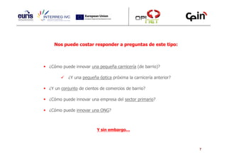 Nos puede costar responder a preguntas de este tipo:



¿Cómo puede innovar una pequeña carnicería (de barrio)?

         ¿Y una pequeña óptica próxima la carnicería anterior?

¿Y un conjunto de cientos de comercios de barrio?

¿Cómo puede innovar una empresa del sector primario?

¿Cómo puede innovar una ONG?



                        Y sin embargo…



                                                                 7
 