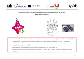 Innovación desde la cooperación entre muchos comercios de barrio…
                                  ¡y con otros agentes!




Federación de Comercios de Navarra, Asociaciones de Comerciantes, Gobierno de Navarra, Caja Rural de Navarra y CAN, CEIN.

Captar y procesar información (incluidos clientes) + redención cruzada de puntos canjeables (2%-10%) + campañas y
promociones de todo tipo.

Por toda Navarra y con el uso de TIC.

Independencia de modo de pago (metálico, tarjetas financieras, tarjeta del Club, cheques…).

Pequeños comercios (en su caso, competidores): Alimentación, Librerías, Moda, Deportes, Floristerías, Muebles, Droguerías,
Mercerías…


                                                                                                                             9
 