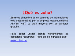 ¿Qué es zoho?
Zoho es el nombre de un conjunto de aplicaciones
web desarrolladas por la empresa estadounidense
ADVENTNET. La gran mayoría son de carácter
gratuito.

Para poder utilizar dichas herramientas es
obligatorio registrarse. Para ello se ingresa al sitio:
www.zoho.com
 