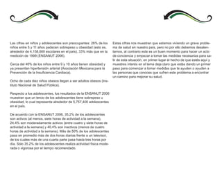Las cifras en niños y adolescentes son preocupantes: 26% de los      Estas cifras nos muestran que estamos viviendo un grave proble-
niños entre 5 y 11 años padecen sobrepeso u obesidad (esto es,       ma de salud en nuestro país, pero no por ello debemos desalen-
alrededor de 4,158,800 escolares en el país), 33% más que en la      tarnos, al contrario este es un buen momento para hacer un acto
medición de 1999 (ENSANUT 2006).                                     de conciencia y empezar a tomar las medidas necesarias para sa-
                                                                     lir de esta situación, en primer lugar el hecho de que estés aquí y
Cerca del 40% de los niños entre 9 y 10 años tienen obesidad y       muestres interés en el tema deja claro que estás dando un primer
ya presentan hipertensión arterial (Asociación Mexicana para la      paso para comenzar a tomar medidas que te ayuden o ayuden a
Prevención de la Insuficiencia Cardiaca).                            las personas que conoces que sufren este problema a encontrar
                                                                     un camino para mejorar su salud.
Ocho de cada diez niños obesos llegan a ser adultos obesos (Ins-
tituto Nacional de Salud Pública).

Respecto a los adolescentes, los resultados de la ENSANUT 2006
muestran que un tercio de los adolescentes tiene sobrepeso u
obesidad, lo cual representa alrededor de 5,757,400 adolescentes
en el país.

De acuerdo con la ENSANUT 2006, 35.2% de los adolescentes
son activos (al menos, siete horas de actividad a la semana),
24.4% son moderadamente activos (entre cuatro y siete horas de
actividad a la semana) y 40.4% son inactivos (menos de cuatro
horas de actividad a la semana). Más de 50% de los adolescentes
pasa en promedio más de dos horas diarias frente a un televisor,
de los cuales más de una cuarta parte pasa hasta tres horas por
día. Sólo 35.2% de los adolescentes realiza actividad física mode-
rada o vigorosa por el tiempo recomendado.
 