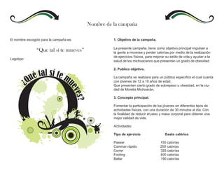 Nombre de la campaña

El nombre escogido para la campaña es:             1. Objetivo de la campaña.

                                                   La presente campaña, tiene como objetivo principal impulsar a
                “Que tal sí te mueves”             la gente a moverse y perder calorías por medio de la realización
                                                   de ejercicios físicos, para mejorar su estilo de vida y ayudar a la
Logotipo:
                                                   salud de los michoacanos que presentan un grado de obesidad.

                                                   2. Publico objetivo.

                                                   La campaña se realizara para un público específico el cual cuanta
                                                   con jóvenes de 12 a 18 años de edad.
                                                   Que presenten cierto grado de sobrepeso u obesidad, en la ciu-
                                                   dad de Morelia Michoacán.

                                                   3. Concepto principal.

                                                   Fomentar la participación de los jóvenes en diferentes tipos de
                                                   actividades físicas, con una duración de 30 minutos al día. Con
                                                   la finalidad de reducir el peso y masa corporal para obtener una
                                                   mejor calidad de vida.

                                                   Actividades:

                                                   Tipo de ejercicio                  Gasto calórico

                                                   Pasear                          150 calorías
                                                   Caminar rápido                  250 calorías
                                                   Correr                          325 calorías
                                                   Footing                         400 calorías
                                                   Bailar                          190 calorías
 