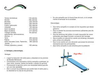 Tareas domésticas                130 calorías                       •   Es una campaña que no busca fines de lucro, si no simple
Aerobic                          180 calorías                           mente el bienestar de la sociedad.
Bicicleta                         230 calorías
Natación                          290 calorías                      Desventajas:
Fútbol, baloncesto                260 calorías
Voleyball                         190 calorías                      •   Que dicha campaña no cumpla con los requisitos que desee
Subir escaleras                   410 calorías                          gobierno.
Bajar escaleras                   210 calorías                      •   Que no existan los recursos económicos suficientes para lle-
Trabajar sentado                  60 calorías                           varla a cabo.
(estudiantes, administrativos,                                      •   Que las personas del publico no estén expuestas las veces
oficinas,…)                                                             suficientes para llegar ha tener conciencia del mensaje.
Tenis                             260 calorías                      •   Que el público en general no cuente con el tiempo necesario
Patinar                           310 calorías                          para unirse a la campaña.
Artes marciales (Judo, Taewondo, 360 calorías                       •   Que no se cuente con una ubicación que posea los servicios
 Karate,…)                                                              necesarios para los participantes.
Fitness (aparatos y pesas)       180 calorías                       •   Que dicha campaña no sea atractiva para la población.


4. Ventajas y desventajas.

Ventajas:

•   Lograr la reducción del sobre peso y obesidad en los jóvenes
    de Morelia Michoacán.
•   Concientizar a los expuestos a dicha campaña a participar, ya
    sean niños, jóvenes, padres de familia o adultos en general.
•   Promocionar el ejercicio como una necesidad básica para lle-
    var una vida saludable.
•   Dar a conocer los problemas que puede traer el sobre peso y
    la obesidad en la vida de las personas.
 