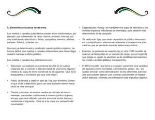 5. Elementos y/o pasos necesarios.                                       •   Espectacular y Mupy: se manejaran los copy de televisión y de
                                                                             medios impresos reforzando los mensajes, para obtener más
Los medios o canales publicitarios pueden estar conformados, por             retenimiento de la campaña.
ejemplo, por la televisión, la radio, diarios, revistas, Internet, co-
rreo tradicional y electrónico, ferias, campañas, eventos, afiches,      •   Se realizarán flyer que serán repartidos al público interesado
carteles, folletos, volantes, etc.                                           en la campaña con información referente a los ejercicios y las
                                                                             calorías que se perderán durante determinada rutina.
Una vez ya determinado y analizado nuestro público objetivo, de-
bemos definir que medios o canales utilizaremos para hacer llegar        •   Eventos: se pretende la creación de un mini GYM movible, el
nuestro mensaje a dicho público.                                             cual se va transportar en un camión de carga, que en lugar de
                                                                             que tenga un vagón de aluminio, se le modificara por paredes
Los medios o canales que utilizaremos son:                                   de cristal o acrílico (plástico transparente).

•   Televisión: se realizará un comercial de 20s en el cual se           •   El GYM movible “que tal si te mueves” contendrá una variedad
    pretende dar a conocer la idea principal de una forma rápida y           de aparatos como, bicicletas, caminadoras, pesas, etc., los
    creativa. El copy de dicho comercial es el siguiente: “Que tal si        cuales servirán como demostración de las diferentes activida-
    empezamos a movernos por una vida mejor”.                                des que pueden ejercer y las calorías que pierden al realizar
                                                                             dicho ejercicio, creando una interacción con el publico objetivo.
•   Radio: se llevará a cabo un spot de 15s, con el mismo contex-
    to que el de la televisión, pero con una duración menor resca-
    tando la idea principal.

•   Diarios y revistas: en ambos medios se utilizara el mismo
    mensaje, para evitar confusiones a nuestro público objetivo,
    el copy que será utilizado para los anuncios en los diarios y
    revistas es el siguiente: “Que tal si te unes a la campaña del
    movimiento”.
 