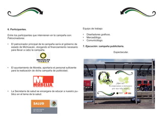 6. Participantes.                                                  Equipo de trabajo:

Entre los participantes que intervienen en la campaña son:         •   Diseñadores graficos.
Patrocinadores:                                                    •   Mercadólogo.
                                                                   •   Comunicólogo.
•   El patrocinador principal de la campaña sería el gobierno de
    estado de Michoacán, otorgando el financiamiento necesario     7. Ejecución: campaña publicitaria.
    para llevar a cabo la campaña.
                                                                                               Espectacular.




•   El ayuntamiento de Morelia, aportaría el personal suficiente
    para la realización de dicha campaña de publicidad.




                        MORELIA
                        UNA GRAN CIUDAD P ARA UN GRAN PAÍS




•   La Secretaría de salud se encargara de educar a nuestro pu-
    blico en el tema de la salud.                                                                        MORELIA
                                                                                                         UNA GRAN CIUDAD   PARA UN GRAN PAÍS
 