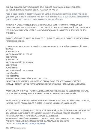 QUE TAL COLOCAR RASTREADOR NOS SEUS CARROS E GANHAR 800 REAIS POR ISSO
SO POR USAR O RASTREADOR BBOM, MAS FICA NA PAZ OK
POIS É ISSO MESMO A BBOM TE PAGA POR USAR O PRODUTO E SERVIÇO, QUEM FAZ ISSO?
QUE BOM QUE A BBOM FAZ ISSO E FAZ BEM POIS TEM ME PAGO E EU ESTOU SATISFEITO MAS
QUERO ESTAR RICO EM TUDO PARA TODA BOA BENIFICIÊNCIA!!!
A BBOM É A ÚNICA FRANQUEADORA DO BRASIL QUE CONSTITUIU UMA FRANQUIA QUE
TRABALHA 24 HORAS ALAVANCANDO O SEU NEGÓCIO. MELHOR AINDA, VOCÊ TEM CONTROLE E
PODER DE CONFERÊNCIA SOBRE SUA MOVIMENTAÇÃO REGULARMENTE E SEM SAIR DE SEU
AMBIENTE.
GANHOS MÍNIMOS DE R$160,00, R$480,00 OU R$800,00 MENSAIS E GANHOS ILIMITADOS POR
FORMAÇÃO DE REDE.
CONFIRA ABAIXO O PLANO DE NEGÓCIOS PARA OS PLANOS DE ADESÃO E PONTUAÇÃO PARA
BINÁRIO
PLANO BRONZE
VALOR DA ADESÃO R$ 600,00
200 PONTOS
PLANO PRATA
VALOR DA ADESÃO R$ 1.800,00
600 PONTOS
PLANO OURO
VALOR DA ADESÃO R$ 3.000,00
1.000 PONTOS
MAS TEM MAIS
3º FORMA DE GANHO – BÔNUS DE COMODATO
PACOTE BRONZE (200PTS) – PERMITE AO FRANQUEADO TER ACESSO AO ESCRITÓRIO
VIRTUAL, INDICAR NOVOS FRANQUEADOS E OBTER UM LUCRO MENSAL DE R$160,00/MÊS.
PACOTE PRATA (600PTS) – PERMITE AO FRANQUEADO TER ACESSO AO ESCRITÓRIO VIRTUAL,
INDICAR NOVOS FRANQUEADOS E OBTER UM LUCRO MENSAL DE R$480,00/MÊS.
PACOTE OURO (1.000PTS) – PERMITE AO FRANQUEADO TER ACESSO AO ESCRITÓRIO VIRTUAL,
INDICAR NOVOS FRANQUEADOS E OBTER UM LUCRO MENSAL DE R$800,00/MÊS.
AO SE TORNAR UM FRANQUEADO BBOM VOCÊ RECEBERÁ UM RASTREADOR PARA INSTALAR EM
SEU VEÍCULO JUNTAMENTE COM UM MANUAL DE INSTALAÇÃO E PODERÁ REALIZAR O
MONITORAMENTO EM TEMPO REAL ATRAVÉS DA INTERNET.
RECEBIMENTO DO BÔNUS COMODATO: (REGRA: DIA DO SEU CADASTRO + 60 DIAS) – SUA
PRIMEIRA PARCELA SERÁ 2 MESES DEPOIS DA ATIVAÇÃO DO CADASTRO
CADASTRO WWW.BBOM.COM.BR/JOELSONSB
Site WWW.bbom.com.br
 