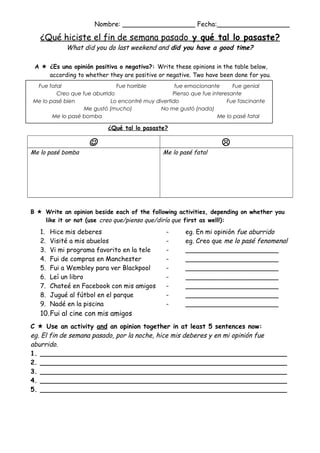 Nombre: __________________ Fecha:__________________

¿Qué hiciste el fin de semana pasado y qué tal lo pasaste?
What did you do last weekend and did you have a good time?

A  ¿Es una opinión positiva o negativa?: Write these opinions in the table below,
according to whether they are positive or negative. Two have been done for you.
Fue fatal
Fue horrible
fue emocionante
Fue genial
Creo que fue aburrido
Pienso que fue interesante
Me lo pasé bien
Lo encontré muy divertido
Fue fascinante
Me gustó (mucho)
No me gustó (nada)
Me lo pasé bomba
Me lo pasé fatal

¿Qué tal lo pasaste?

Me lo pasé bomba




Me lo pasé fatal

B  Write an opinion beside each of the following activities, depending on whether you
like it or not (use creo que/pienso que/diría que first as well!):

1.
2.
3.
4.
5.
6.
7.
8.
9.

Hice mis deberes
Visité a mis abuelos
Vi mi programa favorito en la tele
Fui de compras en Manchester
Fui a Wembley para ver Blackpool
Leí un libro
Chateé en Facebook con mis amigos
Jugué al fútbol en el parque
Nadé en la piscina

-

eg. En mi opinión fue aburrido
eg. Creo que me lo pasé fenomenal
_______________________
_______________________
_______________________
_______________________
_______________________
_______________________
_______________________

10.Fui al cine con mis amigos
C  Use an activity and an opinion together in at least 5 sentences now:
eg. El fin de semana pasado, por la noche, hice mis deberes y en mi opinión fue
aburrido.
1. _____________________________________________________________
2. _____________________________________________________________
3. _____________________________________________________________
4. _____________________________________________________________
5. _____________________________________________________________

 
