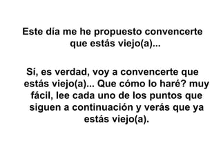 Este día me he propuesto convencerte que estás viejo(a)...  Sí, es verdad, voy a convencerte que estás viejo(a)... Que cómo lo haré? muy fácil, lee cada uno de los puntos que siguen a continuación y verás que ya estás viejo(a). 