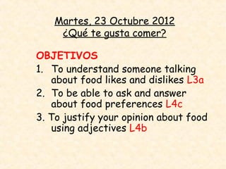 Martes, 23 Octubre 2012
    ¿Qué te gusta comer?

OBJETIVOS
1. To understand someone talking
    about food likes and dislikes L3a
2. To be able to ask and answer
    about food preferences L4c
3. To justify your opinion about food
    using adjectives L4b
 