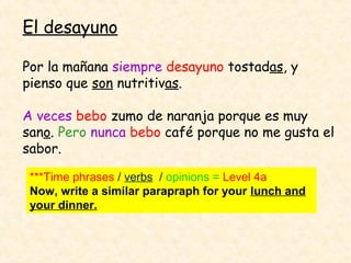 El desayuno

Por la mañana siempre desayuno tostadas, y
pienso que son nutritivas.

A veces bebo zumo de naranja porque es muy
sano. Pero nunca bebo café porque no me gusta el
sabor.

 ***Time phrases / verbs / opinions = Level 4a
 Now, write a similar parapraph for your lunch and
 your dinner.
 