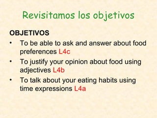 Revisitamos los objetivos
OBJETIVOS
• To be able to ask and answer about food
  preferences L4c
• To justify your opinion about food using
  adjectives L4b
• To talk about your eating habits using
  time expressions L4a
 