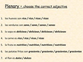 Plenary –        choose the correct adjective


1. los huevos son rico / rica / ricos / ricas

2. las verduras son sano / sana / sanos / sanas

3. la sopa es delicioso / deliciosa / deliciosos / deliciosas

4. la carne es rico / rica / ricos / ricas

5. la fruta es nutritivo / nutritiva / nutritivos / nutritivas

6. las patatas fritas son grasiento / grasienta / grasientos / grasientas

7. el flan es dulce / dulces
 