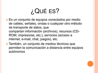 ¿QUÉ ES?
 Es un conjunto de equipos conectados por medio
de cables, señales, ondas o cualquier otro método
de transporte de datos, que
compartan información (archivos), recursos (CD-
ROM, impresoras, etc.), servicios (acceso a
internet, e-mail, chat, juegos), etc.
 También, un conjunto de medios técnicos que
permiten la comunicación a distancia entre equipos
autónomos
 