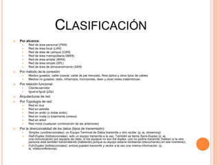 CLASIFICACIÓN
 Por alcance:
 Red de área personal (PAN)
 Red de área local (LAN)
 Red de área de campus (CAN)
 Red de área metropolitana (MAN)
 Red de área amplia (WAN)
 Red de área simple (SPL)
 Red de área de almacenamiento (SAN)
 Por método de la conexión:
 Medios guiados: cable coaxial, cable de par trenzado, fibra óptica y otros tipos de cables.
 Medios no guiados: radio, infrarrojos, microondas, láser y otras redes inalámbricas.
 Por relación funcional:
 Cliente-servidor
 Igual-a-Igual (p2p)
 Arquitecturas de red.
 Por Topología de red:
 Red en bus
 Red en estrella
 Red en anillo (o doble anillo)
 Red en malla (o totalmente conexa)
 Red en árbol
 Red mixta (cualquier combinación de las anteriores)
 Por la direccionalidad de los datos (tipos de transmisión)
 Simplex (unidireccionales): un Equipo Terminal de Datos transmite y otro recibe. (p. ej. streaming)
 Half-Duplex (bidireccionales): sólo un equipo transmite a la vez. También se llama Semi-Duplex (p. ej.
una comunicación por equipos de radio, si los equipos no son full dúplex, uno no podría transmitir (hablar) si la otra
persona está también transmitiendo (hablando) porque su equipo estaría recibiendo (escuchando) en ese momento).
 Full-Duplex (bidireccionales): ambos pueden transmitir y recibir a la vez una misma información. (p.
ej. videoconferencia).
 