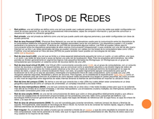 TIPOS DE REDES
 Red pública: una red pública se define como una red que puede usar cualquier persona y no como las redes que están configuradas con
clave de acceso personal. Es una red de computadoras interconectados, capaz de compartir información y que permite comunicar a
usuarios sin importar su ubicación geográfica.
 Red privada: una red privada se definiría como una red que puede usarla solo algunas personas y que están configuradas con clave de
acceso personal.
 Red de área Personal (PAN): (Personal Área Network) es una red de ordenadores usada para la comunicación entre los dispositivos de
la computadora (teléfonos incluyendo las ayudantes digitales personales) cerca de una persona. Los dispositivos pueden o no pueden
pertenecer a la persona en cuestión. El alcance de una PAN es típicamente algunos metros. Las PAN se pueden utilizar para la
comunicación entre los dispositivos personales de ellos mismos (comunicación intrapersonal), o para conectar con una red de alto nivel e
Internet (un up link). Las redes personales del área se pueden conectar con cables con los buses de la computadora tales como USB y
FireWire. Una red personal sin hilos del área (WPAN) se puede también hacer posible con tecnologías de red tales
como IrDA y Bluetooth.
 Red de área local (LAN): una red que se limita a un área especial relativamente pequeña tal como un cuarto, un solo edificio, una nave,
o un avión. Las redes de área local a veces se llaman una sola red de localización. Nota: Para los propósitos administrativos, las LANs
grandes se dividen generalmente en segmentos lógicos más pequeños llamados los Workgroups. Un Workgroups es un grupo de
computadoras que comparten un sistema común de recursos dentro de una LAN.
 Red de área local virtual (VLAN): Una Virtual LAN ó comúnmente conocida como VLAN, es un grupo de computadoras, con un conjunto
común de recursos a compartir y de requerimientos, que se comunican como si estuvieran adjuntos a una división lógica de redes de
computadoras en la cuál todos los nodos pueden alcanzar a los otros por medio de broadcast (dominio de broadcast) en la capa de
enlace de datos, a pesar de su diversa localización física. Con esto, se pueden lógicamente agrupar computadoras para que la
localización de la red ya no sea tan asociada y restringida a la localización física de cada computadora, como sucede con una LAN,
otorgando además seguridad, flexibilidad y ahorro de recursos. Para lograrlo, se ha establecido la especificación IEEE 802.1Q como un
estándar diseñado para dar dirección al problema de cómo separar redes físicamente muy largas en partes pequeñas, así como proveer
un alto nivel de seguridad entre segmentos de redes internas teniendo la libertad de administrarlas sin importar su ubicación física.
 Red del área del campus (CAN): Se deriva a una red que conecta dos o más LANs los cuales deben estar conectados en un área
geográfica específica tal como un campus de universidad, un complejo industrial o una base militar.
 Red de área metropolitana (MAN): una red que conecta las redes de un área (dos o más redes locales juntas) pero que no se extiende
más allá de los límites de la ciudad inmediata, o del área metropolitana. Los enrutadores (routers) múltiples, los interruptores (switch) y los
cubos están conectados para crear una MAN.
 Red de área amplia (WAN): es una red de comunicaciones de datos que cubre un área geográfica relativamente amplia y que utiliza a
menudo las instalaciones de transmisión proporcionadas por los portadores comunes, tales como compañías del teléfono. Las
tecnologías WAN funcionan generalmente en las tres capas más bajas del Modelo de referencia OSI: la capa física, la capa de enlace de
datos, y la capa de red.
 Red de área de almacenamiento (SAN): Es una red concebida para conectar servidores, matrices (arrays) de discos y librerías de
soporte. Principalmente, está basada en tecnología de fibra ó iSCSI. Su función es la de conectar de manera rápida, segura y fiable los
distintos elementos de almacenamiento que la conforman.
 Red irregular: Es un sistema de cables y buses que se conectan a través de un módem, y que da como resultado la conexión de una o
más computadoras. Esta red es parecida a la mixta, solo que no sigue los parámetros presentados en ella. Muchos de estos casos son
muy usados en la mayoría de las redes.
 