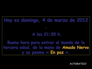 Hoy es  domingo, 4 de marzo de 2012 . A las  21:35  h. Buena hora para entrar al mundo de la tercera edad, de la mano de  Amado Nervo  y su poema «  En paz  ». AUTOMATICO 