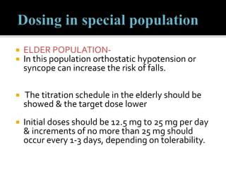  ELDER POPULATION-
 In this population orthostatic hypotension or
syncope can increase the risk of falls.
 The titration schedule in the elderly should be
showed & the target dose lower
 Initial doses should be 12.5 mg to 25 mg per day
& increments of no more than 25 mg should
occur every 1-3 days, depending on tolerability.
 