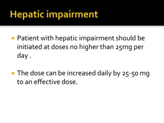  Patient with hepatic impairment should be
initiated at doses no higher than 25mg per
day .
 The dose can be increased daily by 25-50 mg
to an effective dose.
 
