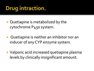  Quetiapine is metabolized by the
cytochrome P450 system.
 Quetiapine is neither an inhibitor nor an
inducer of any CYP enzyme system.
 Valporic acid increased quetiapine plasma
levels by clinically insignificant amount.
 