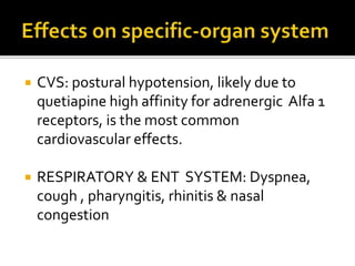  CVS: postural hypotension, likely due to
quetiapine high affinity for adrenergic Alfa 1
receptors, is the most common
cardiovascular effects.
 RESPIRATORY & ENT SYSTEM: Dyspnea,
cough , pharyngitis, rhinitis & nasal
congestion
 