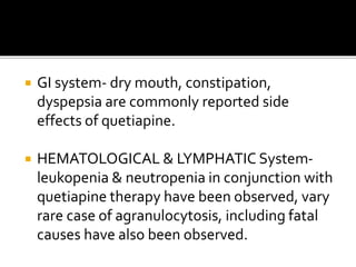  GI system- dry mouth, constipation,
dyspepsia are commonly reported side
effects of quetiapine.
 HEMATOLOGICAL & LYMPHATIC System-
leukopenia & neutropenia in conjunction with
quetiapine therapy have been observed, vary
rare case of agranulocytosis, including fatal
causes have also been observed.
 